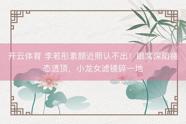 开云体育 李若彤素颜近照认不出!眼窝深陷疲态透顶,小龙女滤镜碎一地