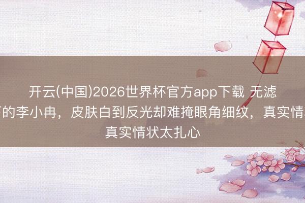 开云(中国)2026世界杯官方app下载 无滤镜镜头下的李小冉,皮肤白到反光却难掩眼角细纹,真实情状太扎心