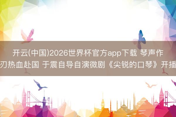 开云(中国)2026世界杯官方app下载 琴声作刃热血赴国 于震自导自演微剧《尖锐的口琴》开播