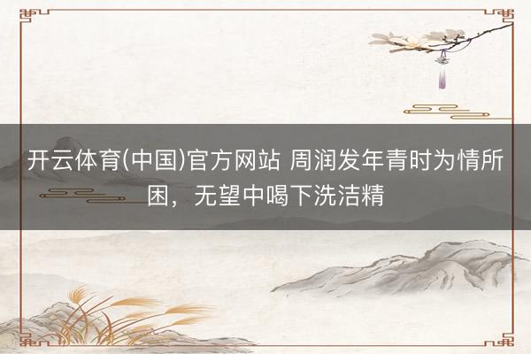 开云体育(中国)官方网站 周润发年青时为情所困，无望中喝下洗洁精