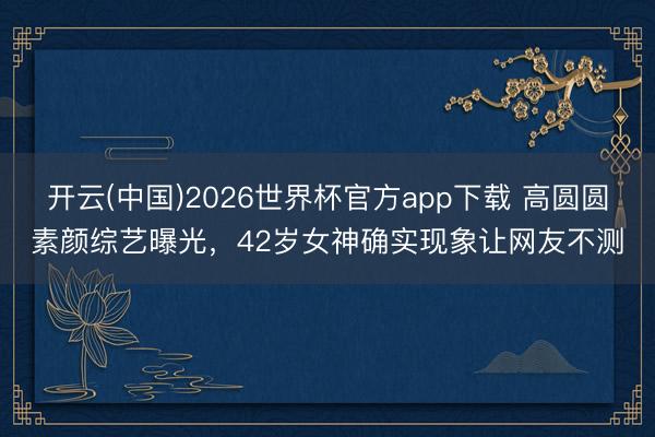 开云(中国)2026世界杯官方app下载 高圆圆素颜综艺曝光,42岁女神确实现象让网友不测