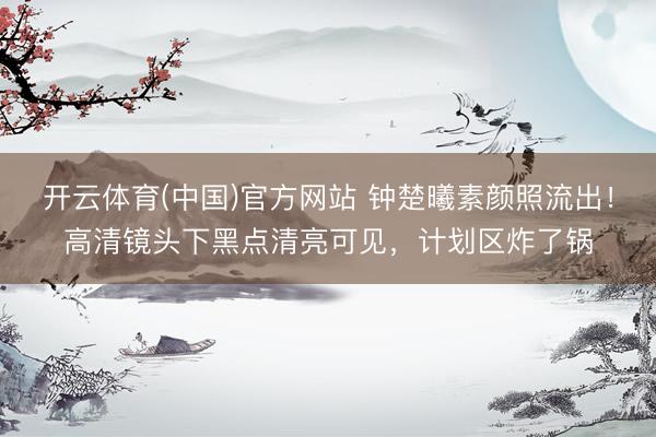 开云体育(中国)官方网站 钟楚曦素颜照流出！高清镜头下黑点清亮可见，计划区炸了锅
