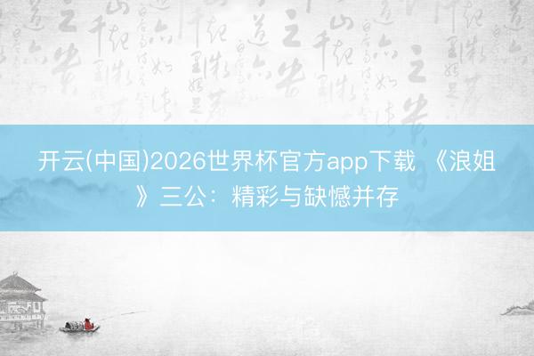 开云(中国)2026世界杯官方app下载 《浪姐》三公：精彩与缺憾并存