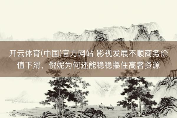 开云体育(中国)官方网站 影视发展不顺商务价值下滑，倪妮为何还能稳稳攥住高奢资源