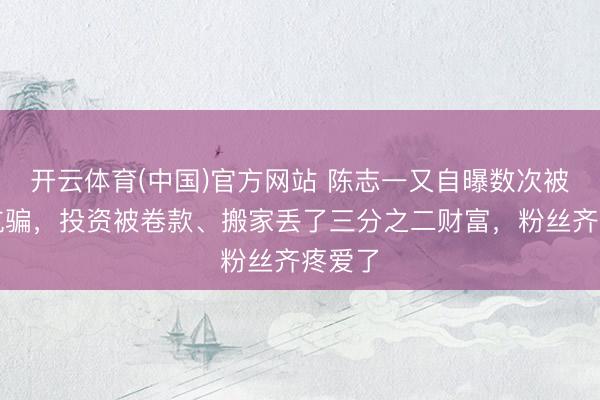 开云体育(中国)官方网站 陈志一又自曝数次被好友坑骗，投资被卷款、搬家丢了三分之二财富，粉丝齐疼爱了