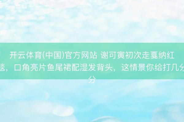 开云体育(中国)官方网站 谢可寅初次走戛纳红毯，口角亮片鱼尾裙配湿发背头，这情景你给打几分