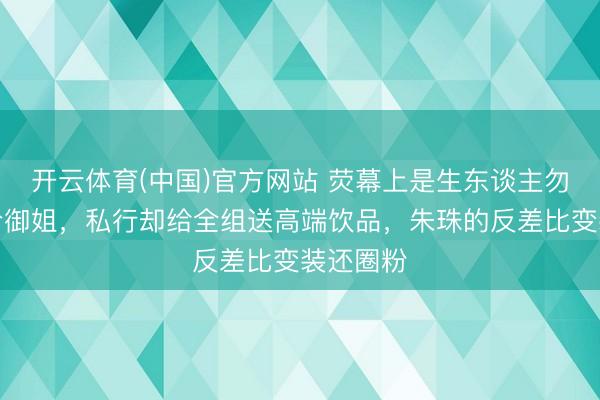 开云体育(中国)官方网站 荧幕上是生东谈主勿近的高冷御姐，私行却给全组送高端饮品，朱珠的反差比变装还圈粉