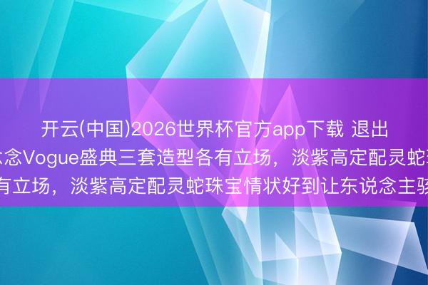 开云(中国)2026世界杯官方app下载 退出微博后首度亮相，赵露念念Vogue盛典三套造型各有立场，淡紫高定配灵蛇珠宝情状好到让东说念主骇怪