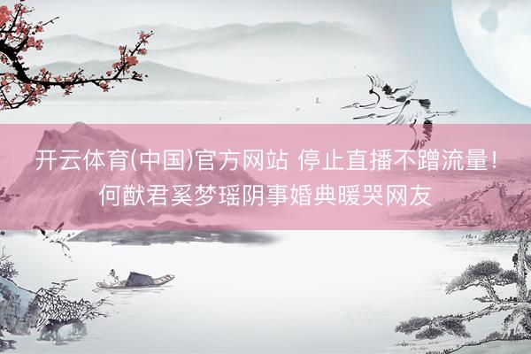 开云体育(中国)官方网站 停止直播不蹭流量！何猷君奚梦瑶阴事婚典暖哭网友