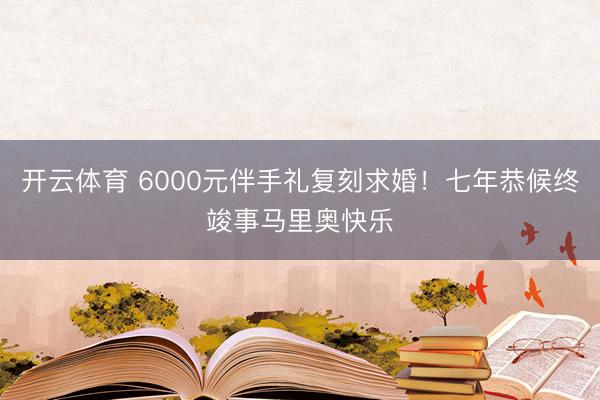 开云体育 6000元伴手礼复刻求婚!七年恭候终竣事马里奥快乐