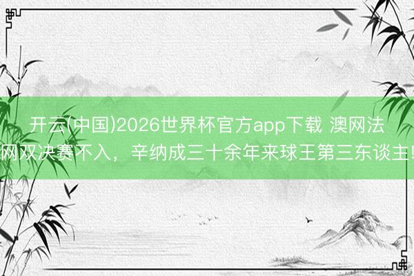 开云(中国)2026世界杯官方app下载 澳网法网双决赛不入，辛纳成三十余年来球王第三东谈主!