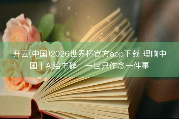 开云(中国)2026世界杯官方app下载 理响中国｜AI绘丰碑：一世只作念一件事