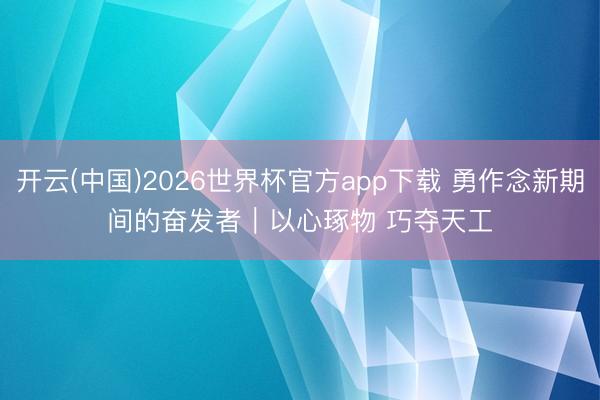 开云(中国)2026世界杯官方app下载 勇作念新期间的奋发者｜以心琢物 巧夺天工