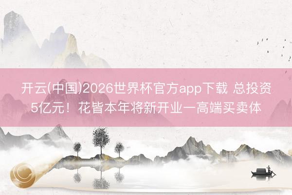 开云(中国)2026世界杯官方app下载 总投资5亿元!花皆本年将新开业一高端买卖体