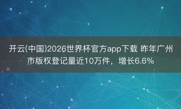 开云(中国)2026世界杯官方app下载 昨年广州市版权登记量近10万件,增长6.6%