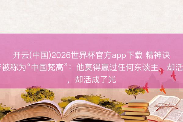 开云(中国)2026世界杯官方app下载 精神诀别21年被称为“中国梵高”：他莫得赢过任何东谈主，却活成了光