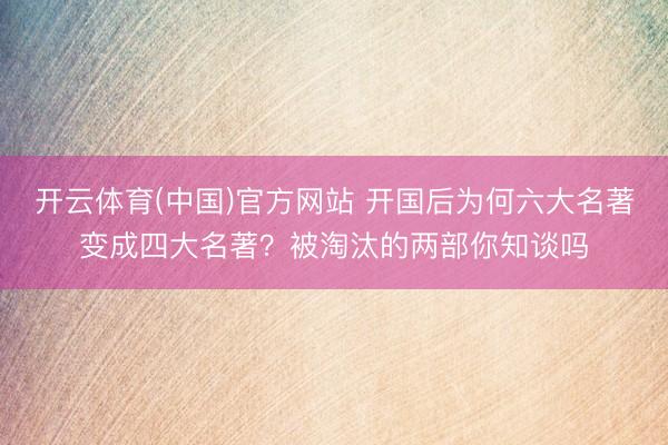 开云体育(中国)官方网站 开国后为何六大名著变成四大名著?被淘汰的两部你知谈吗