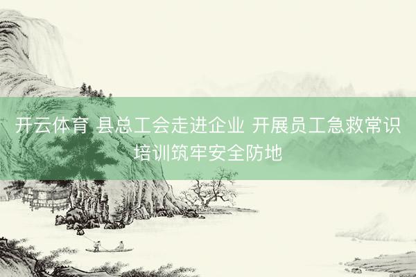 开云体育 县总工会走进企业 开展员工急救常识培训筑牢安全防地