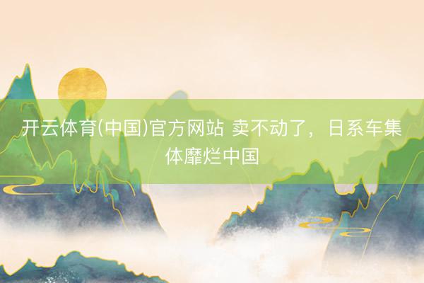 开云体育(中国)官方网站 卖不动了，日系车集体靡烂中国