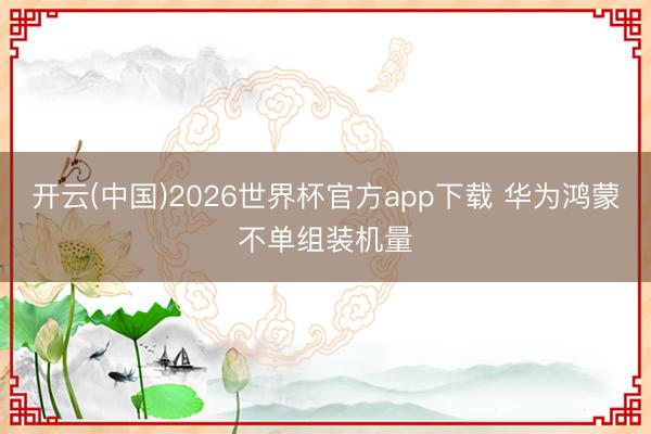 开云(中国)2026世界杯官方app下载 华为鸿蒙不单组装机量