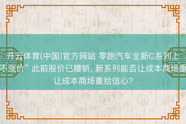 开云体育(中国)官方网站 零跑汽车全新C系列上市“加量不涨价” 此前股价已腰斩， 新系列能否让成本商场重拾信心?