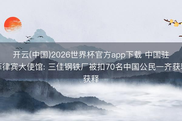 开云(中国)2026世界杯官方app下载 中国驻菲律宾大使馆: 三佳钢铁厂被扣70名中国公民一齐获释