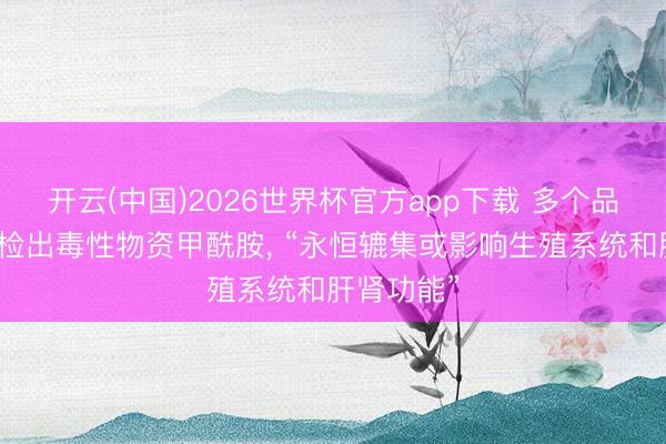 开云(中国)2026世界杯官方app下载 多个品牌纸尿裤检出毒性物资甲酰胺， “永恒辘集或影响生殖系统和肝肾功能”