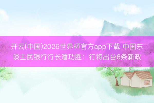 开云(中国)2026世界杯官方app下载 中国东谈主民银行行长潘功胜：行将出台6条新政
