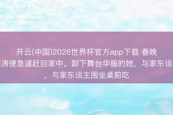 开云(中国)2026世界杯官方app下载 春晚大幕刚落，周涛便急遽赶回家中。卸下舞台华服的她，与家东谈主围坐桌前吃